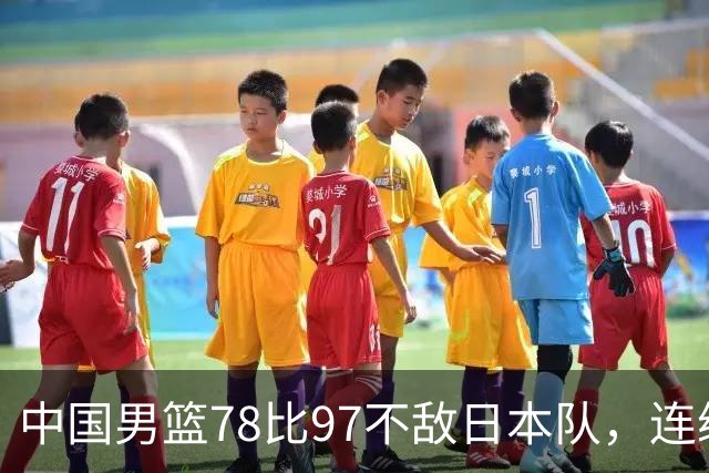 中国男篮78比97不敌日本队，连续两届无缘亚运会决赛